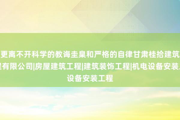 更离不开科学的教诲圭臬和严格的自律甘肃桂拾建筑工程有限公司|房屋建筑工程|建筑装饰工程|机电设备安装工程